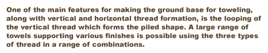 One of the main features for making the ground base for toweling, along with vertical and horizontal thread formation, is the looping of the vertical thread which forms the piled shape. A large range of towels supporting various finishes is possible using the three types of thread in a range of combinations.