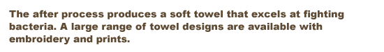 The after process produces a soft towel that excels at fighting bacteria. A large range of towel designs are available with embroidery and prints.